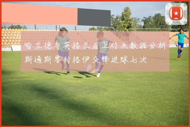 哈兰德与英格兰后卫对决数据分析斯通斯零封格伊交锋进球七次
