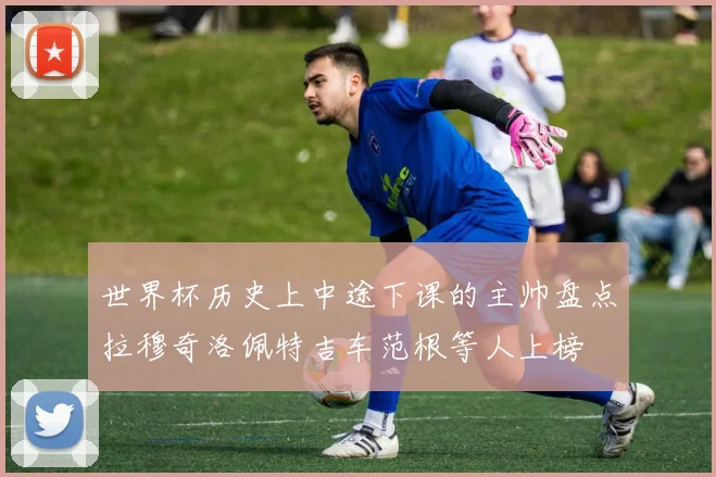 世界杯历史上中途下课的主帅盘点拉穆奇洛佩特吉车范根等人上榜