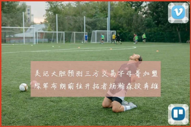 美记大胆预测三方交易字母哥加盟绿军布朗前往开拓者杨瀚森投奔雄鹿
