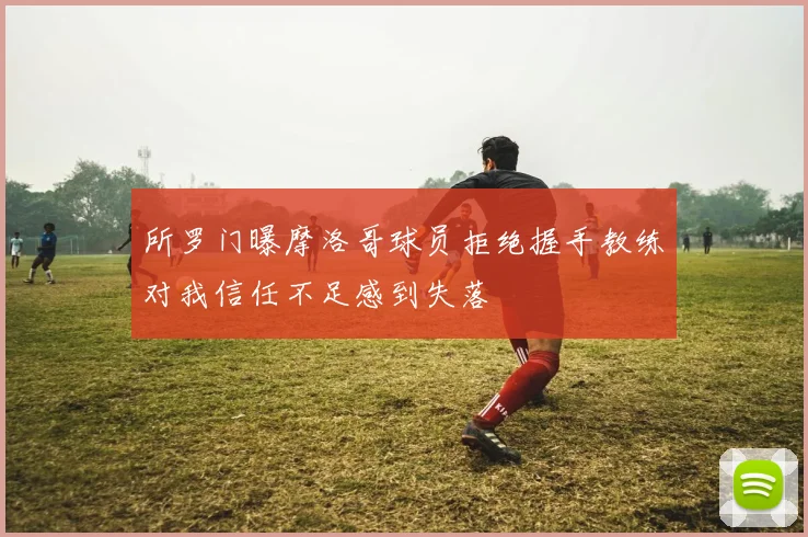 所罗门曝摩洛哥球员拒绝握手教练对我信任不足感到失落