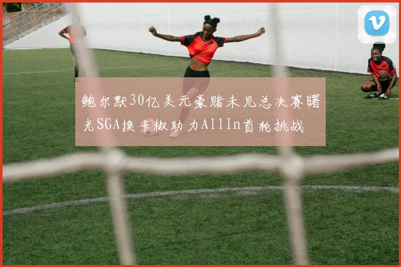 鲍尔默30亿美元豪赌未见总决赛曙光SGA换卡椒助力AllIn首轮挑战