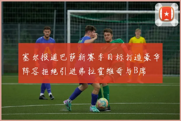 塞尔报道巴萨新赛季目标打造豪华阵容拒绝引进弗拉霍维奇与B席