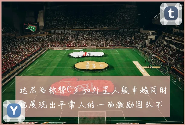 达尼洛称赞C罗如外星人般卓越同时也展现出平常人的一面激励团队不断进步
