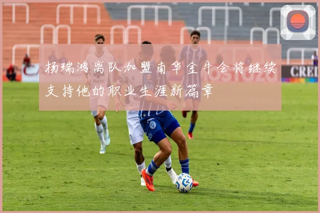 杨瑞鸿离队加盟南华金牛会将继续支持他的职业生涯新篇章