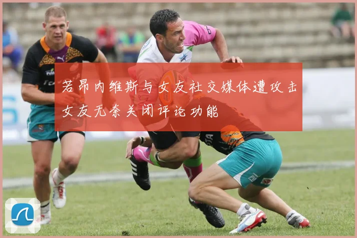 若昂内维斯与女友社交媒体遭攻击女友无奈关闭评论功能