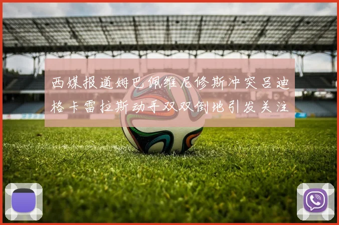 西媒报道姆巴佩维尼修斯冲突吕迪格卡雷拉斯动手双双倒地引发关注