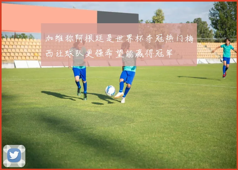 加维称阿根廷是世界杯夺冠热门梅西让球队更强希望能赢得冠军